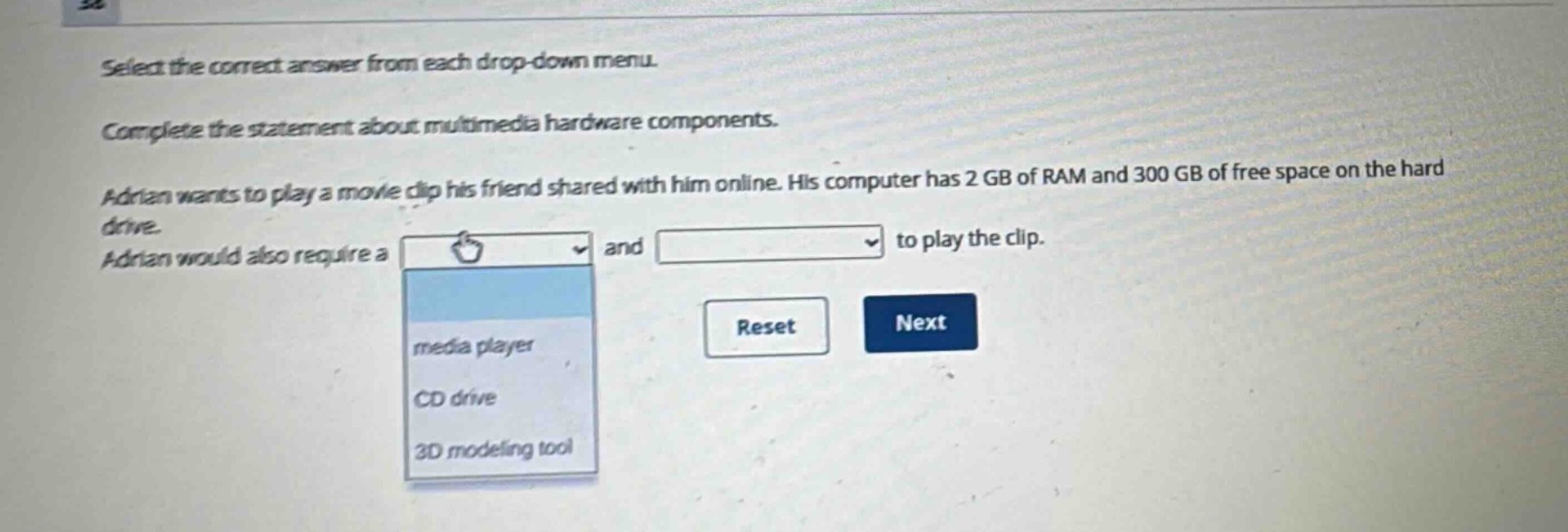 select the correct answer from each drop - down menu. complete the statement about multimedia hardware components. adrian wants to play a movie clip his friend shared with him online. his computer has 2 gb of ram and 300 gb of free space on the hard drive. adrian would also require a and to play the clip.