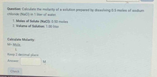 question: calculate the molarity of a solution prepared by dissolving 0.5 moles of sodium chloride (nacl) in 1 liter of water.\n1. moles of solute (nacl): 0.50 moles\n2. volume of solution: 1.00 liter\n\ncalculate molarity:\nm = \\frac{mole}{l}\nkeep 2 decimal place\nanswer: \ncheck