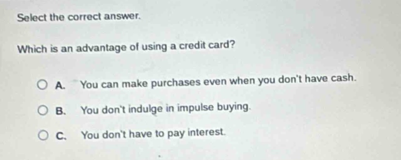 select the correct answer. which is an advantage of using a credit card? a. you can make purchases even when you dont have cash. b. you dont indulge in impulse buying. c. you dont have to pay interest.