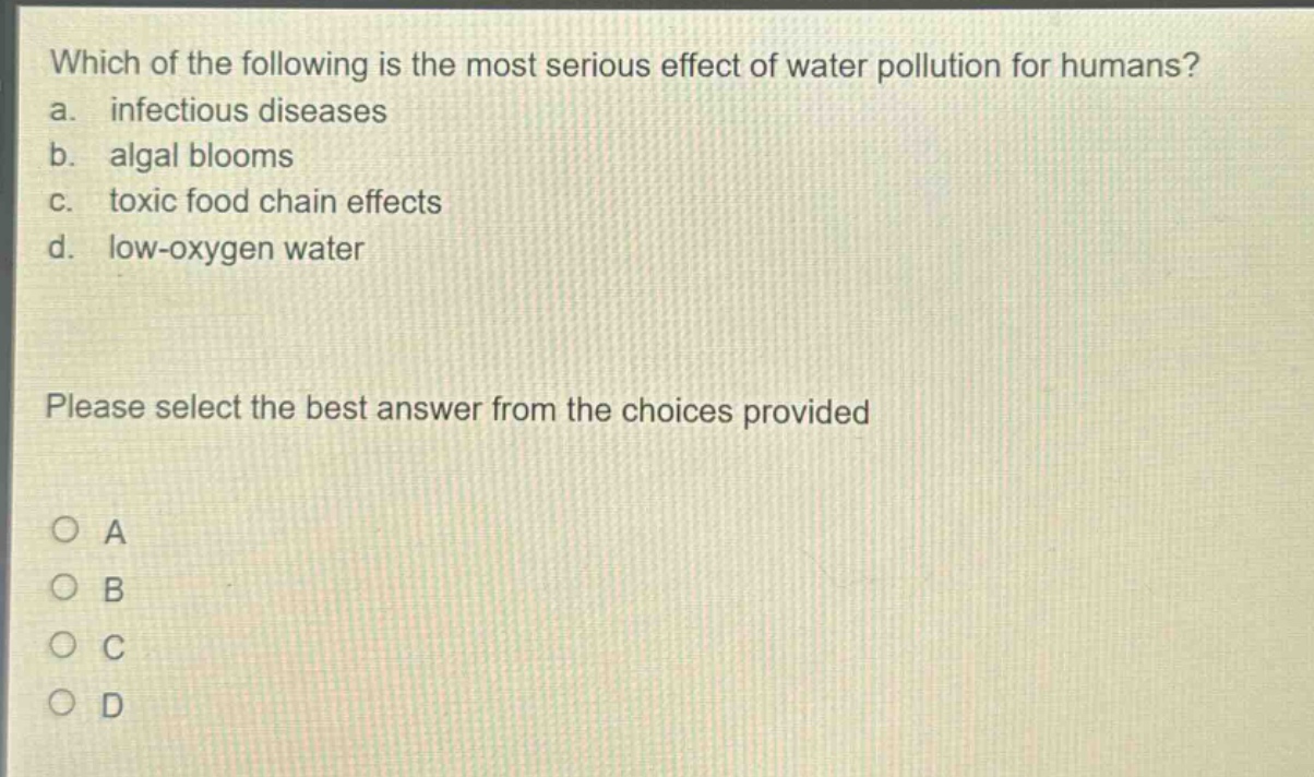 which of the following is the most serious effect of water pollution for humans?\na. infectious diseases\nb. algal blooms\nc. toxic food chain effects\nd. low - oxygen water\nplease select the best answer from the choices provided\na\nb\nc\nd