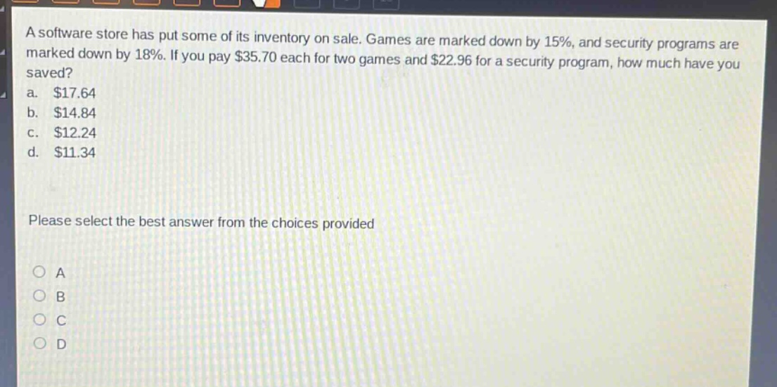a software store has put some of its inventory on sale. games are marked down by 15%, and security programs are marked down by 18%. if you pay $35.70 each for two games and $22.96 for a security program, how much have you saved?\na. $17.64\nb. $14.84\nc. $12.24\nd. $11.34\nplease select the best answer from the choices provided
