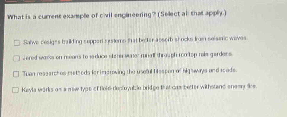 what is a current example of civil engineering? (select all that apply.)\n□ salwa designs building support systems that better absorb shocks from seismic waves.\n□ jared works on means to reduce storm water runoff through rooftop rain gardens.\n□ tuan researches methods for improving the useful lifespan of highways and roads.\n□ kayla works on a new type of field - deployable bridge that can better withstand enemy fire.