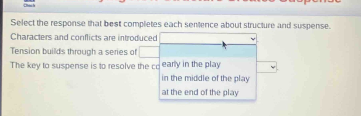 select the response that best completes each sentence about structure and suspense. characters and conflicts are introduced tension builds through a series of the key to suspense is to resolve the co early in the play in the middle of the play at the end of the play