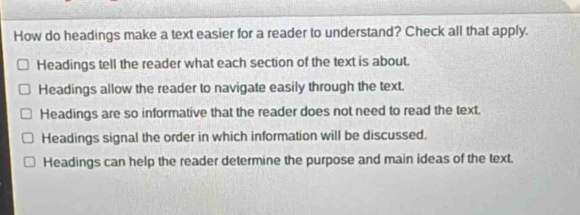 how do headings make a text easier for a reader to understand? check all that apply.\n□ headings tell the reader what each section of the text is about.\n□ headings allow the reader to navigate easily through the text.\n□ headings are so informative that the reader does not need to read the text.\n□ headings signal the order in which information will be discussed.\n□ headings can help the reader determine the purpose and main ideas of the text.