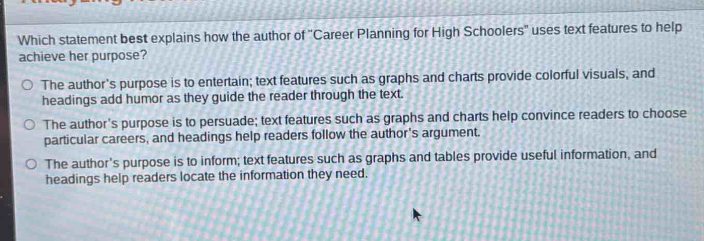 which statement best explains how the author of \career planning for high schoolers\ uses text features to help achieve her purpose?\nthe author’s purpose is to entertain; text features such as graphs and charts provide colorful visuals, and headings add humor as they guide the reader through the text.\nthe author’s purpose is to persuade; text features such as graphs and charts help convince readers to choose particular careers, and headings help readers follow the author’s argument.\nthe author’s purpose is to inform; text features such as graphs and tables provide useful information, and headings help readers locate the information they need.