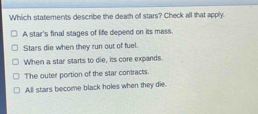 which statements describe the death of stars? check all that apply. a stars final stages of life depend on its mass. stars die when they run out of fuel. when a star starts to die, its core expands. the outer portion of the star contracts. all stars become black holes when they die.
