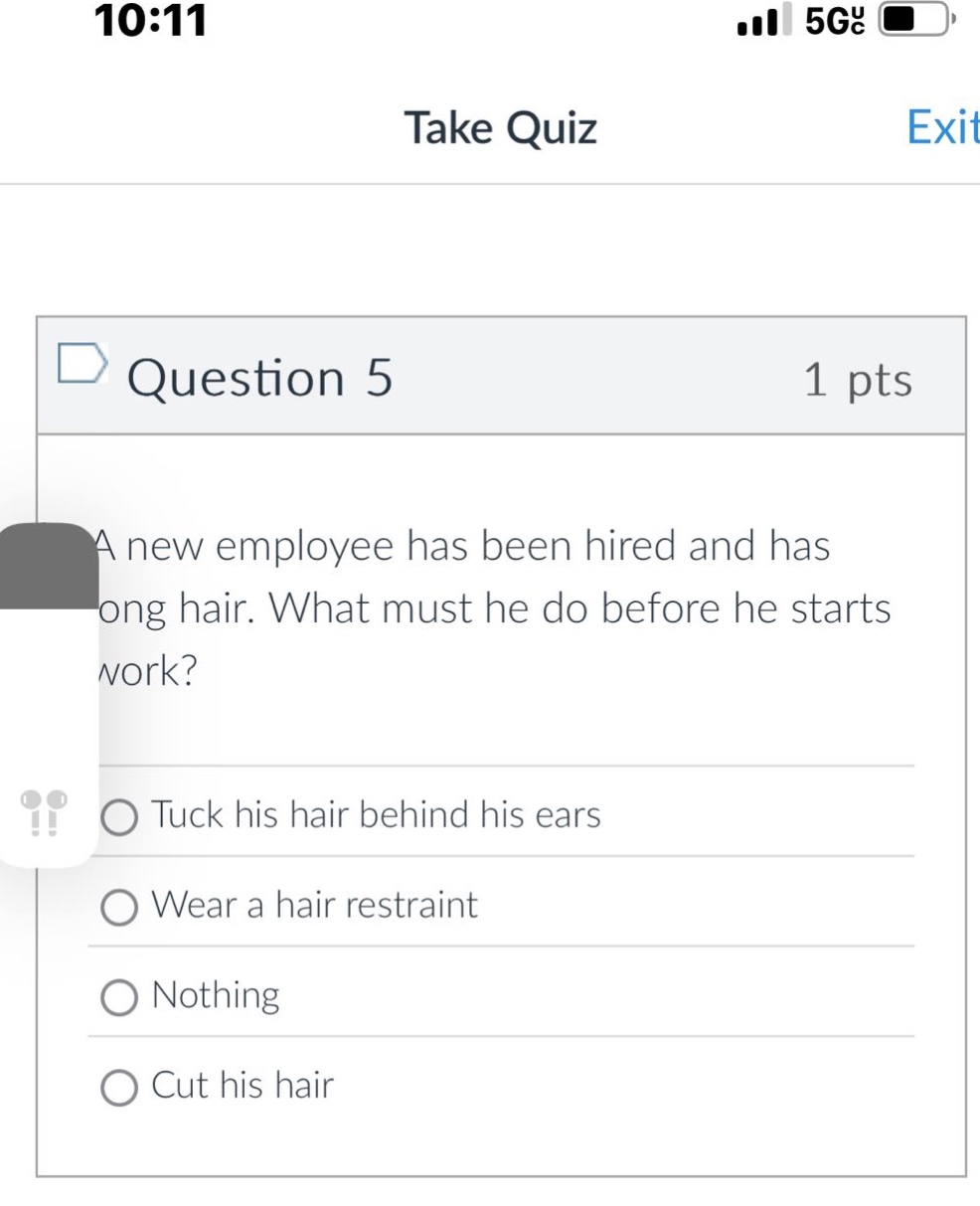 question 5 1 pts a new employee has been hired and has long hair. what must he do before he starts work? tuck his hair behind his ears wear a hair restraint nothing cut his hair