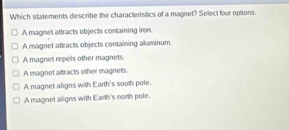 which statements describe the characteristics of a magnet? select four options.\na magnet attracts objects containing iron.\na magnet attracts objects containing aluminum.\na magnet repels other magnets.\na magnet attracts other magnets.\na magnet aligns with earth’s south pole.\na magnet aligns with earth’s north pole.