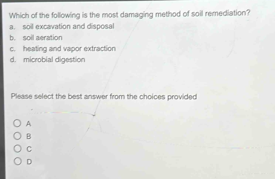 which of the following is the most damaging method of soil remediation?\na. soil excavation and disposal\nb. soil aeration\nc. heating and vapor extraction\nd. microbial digestion\nplease select the best answer from the choices provided\na\nb\nc\nd