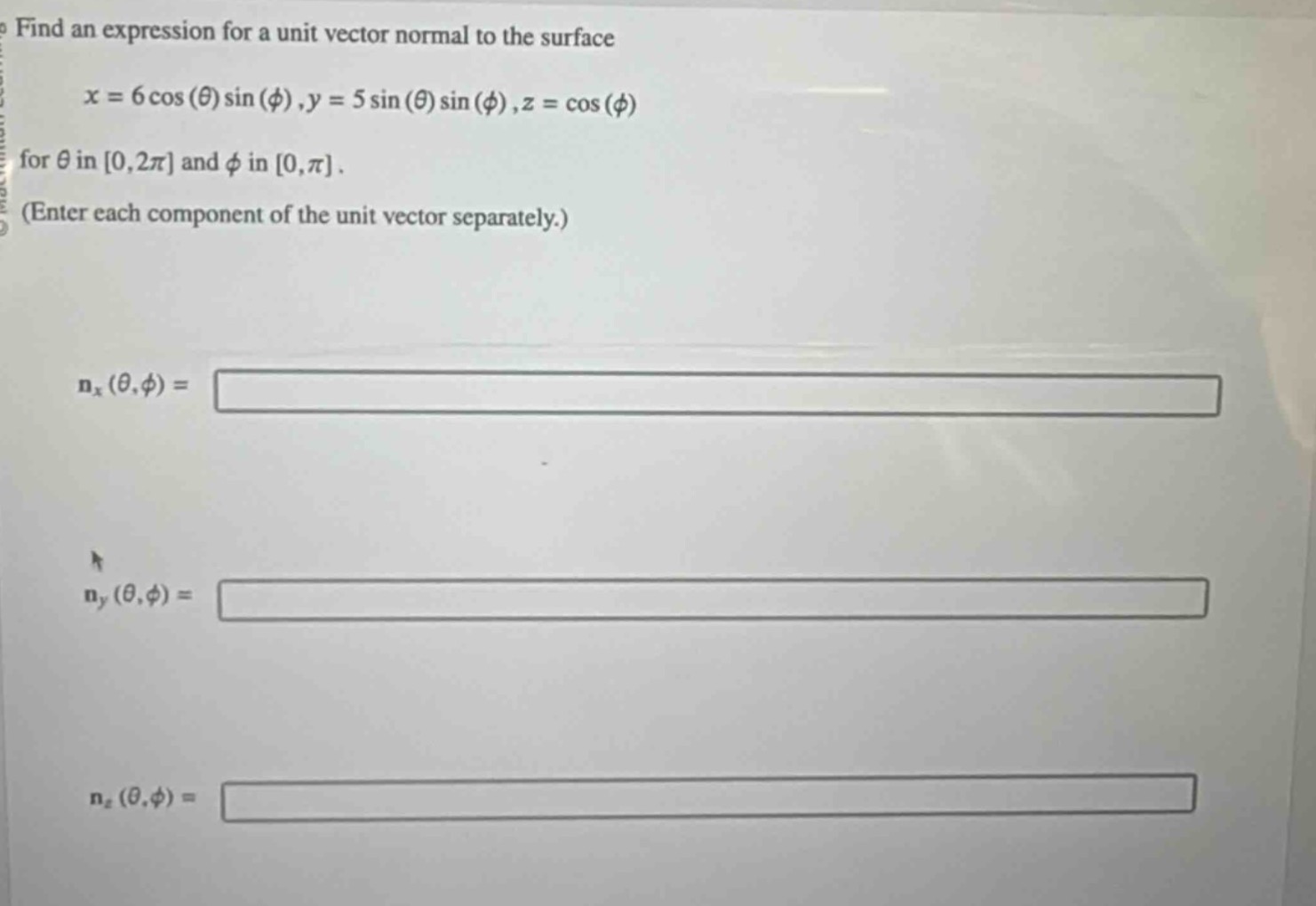 find an expression for a unit vector normal to the surface\n\n$x = 6\\cos(\\theta)\\sin(\\phi),y = 5\\sin(\\theta)\\sin(\\phi),z = \\cos(\\phi)$\n\nfor $\\theta$ in $0,2\\pi$ and $\\phi$ in $0,\\pi$.\n(enter each component of the unit vector separately.)\n\n$n_x(\\theta,\\phi)=$\n\n$n_y(\\theta,\\phi)=$\n\n$n_z(\\theta,\\phi)=$