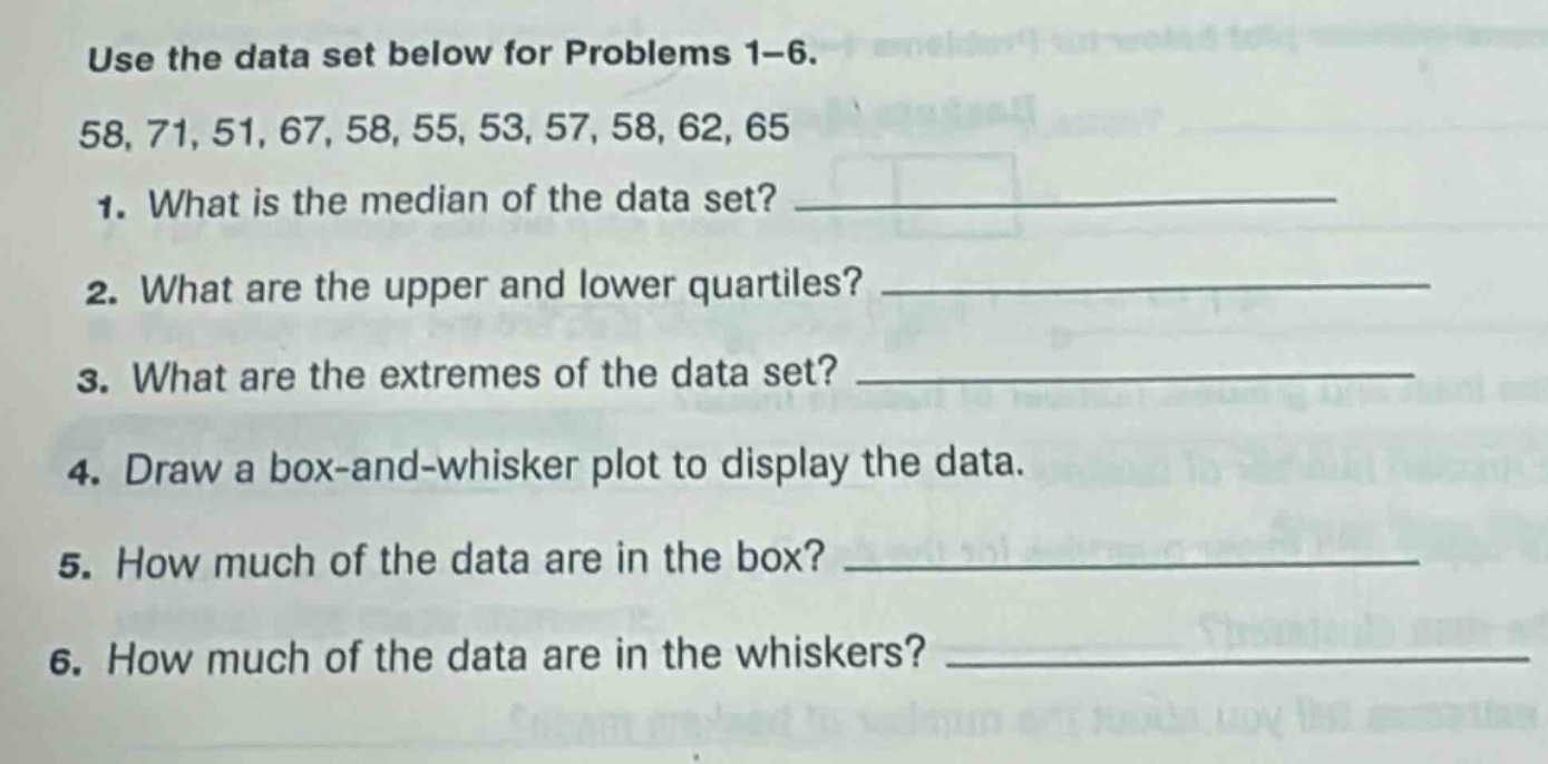 use the data set below for problems 1 - 6.\n58, 71, 51, 67, 58, 55, 53, 57, 58, 62, 65\n1. what is the median of the data set? \n2. what are the upper and lower quartiles? \n3. what are the extremes of the data set? \n4. draw a box - and - whisker plot to display the data.\n5. how much of the data are in the box? \n6. how much of the data are in the whiskers?