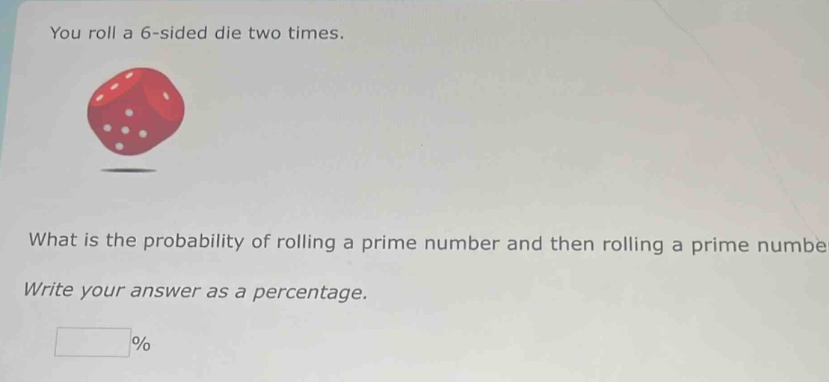 you roll a 6 - sided die two times. what is the probability of rolling a prime number and then rolling a prime number? write your answer as a percentage. %