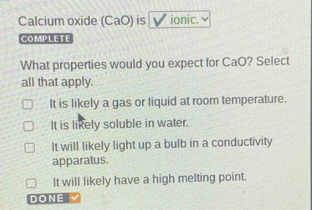 calcium oxide (cao) is ionic. complete what properties would you expect for cao? select all that apply. it is likely a gas or liquid at room temperature. it is likely soluble in water. it will likely light up a bulb in a conductivity apparatus. it will likely have a high melting point. done