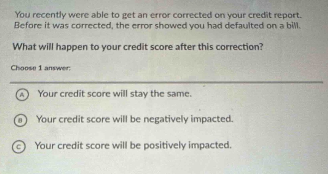 you recently were able to get an error corrected on your credit report. before it was corrected, the error showed you had defaulted on a bill. what will happen to your credit score after this correction? choose 1 answer: a your credit score will stay the same. b your credit score will be negatively impacted. c your credit score will be positively impacted.
