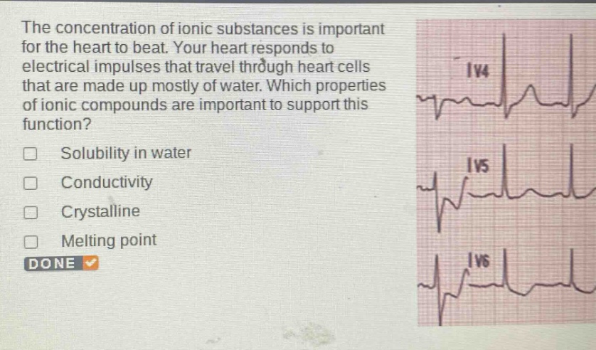 the concentration of ionic substances is important for the heart to beat. your heart responds to electrical impulses that travel through heart cells that are made up mostly of water. which properties of ionic compounds are important to support this function?\nsolubility in water\nconductivity\ncrystalline\nmelting point\ndone