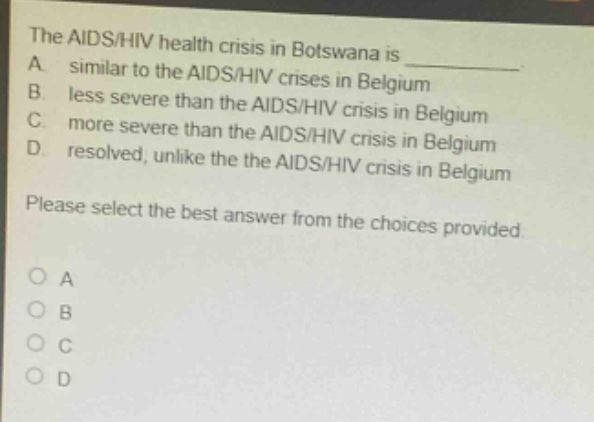 the aids/hiv health crisis in botswana is \na. similar to the aids/hiv crises in belgium\nb. less severe than the aids/hiv crisis in belgium\nc. more severe than the aids/hiv crisis in belgium\nd. resolved, unlike the the aids/hiv crisis in belgium\nplease select the best answer from the choices provided.\no a\no b\no c\no d