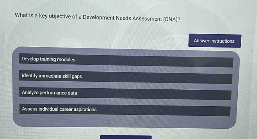 what is a key objective of a development needs assessment (dna)?\nanswer instructions\ndevelop training modules\nidentify immediate skill gaps\nanalyze performance data\nassess individual career aspirations
