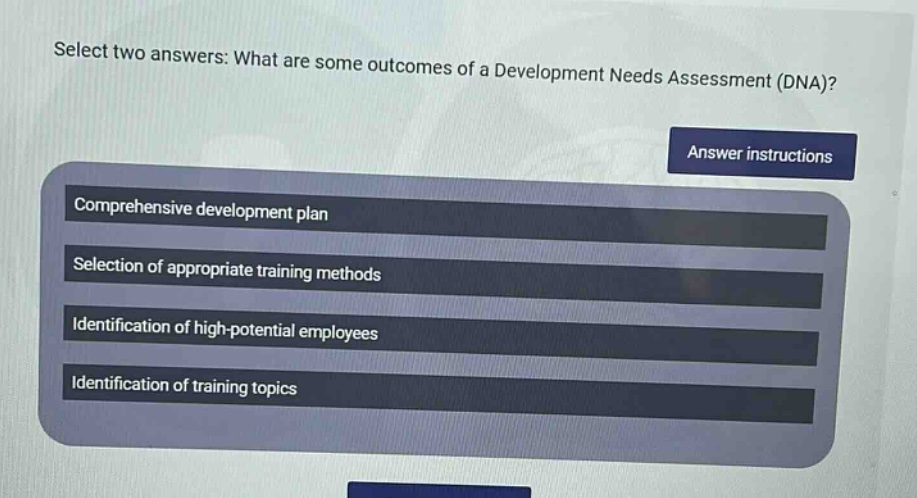 select two answers: what are some outcomes of a development needs assessment (dna)? answer instructions comprehensive development plan selection of appropriate training methods identification of high - potential employees identification of training topics