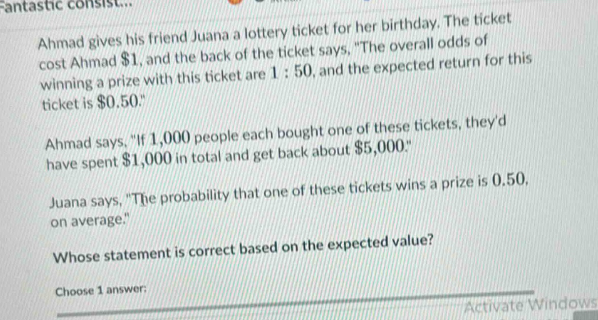 ahmad gives his friend juana a lottery ticket for her birthday. the ticket cost ahmad $1, and the back of the ticket says, \the overall odds of winning a prize with this ticket are 1 : 50, and the expected return for this ticket is $0.50.\ ahmad says, \if 1,000 people each bought one of these tickets, theyd have spent $1,000 in total and get back about $5,000.\ juana says, \the probability that one of these tickets wins a prize is 0.50, on average.\ whose statement is correct based on the expected value? choose 1 answer: