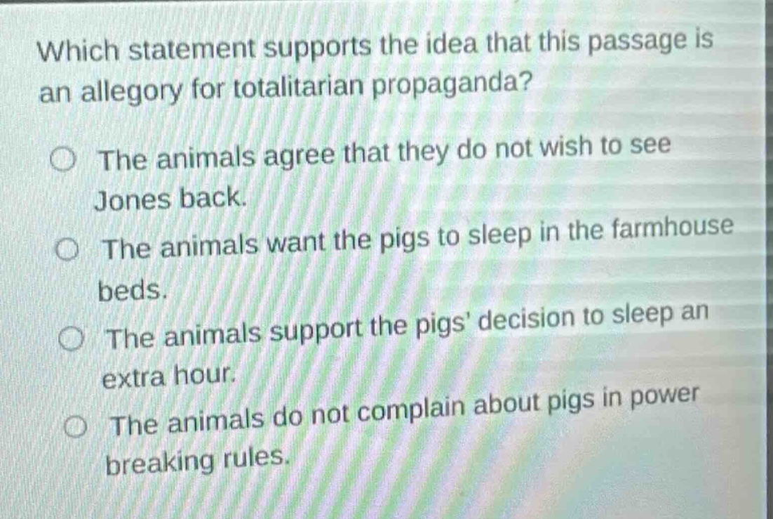 which statement supports the idea that this passage is an allegory for totalitarian propaganda?\nthe animals agree that they do not wish to see jones back.\nthe animals want the pigs to sleep in the farmhouse beds.\nthe animals support the pigs decision to sleep an extra hour.\nthe animals do not complain about pigs in power breaking rules.