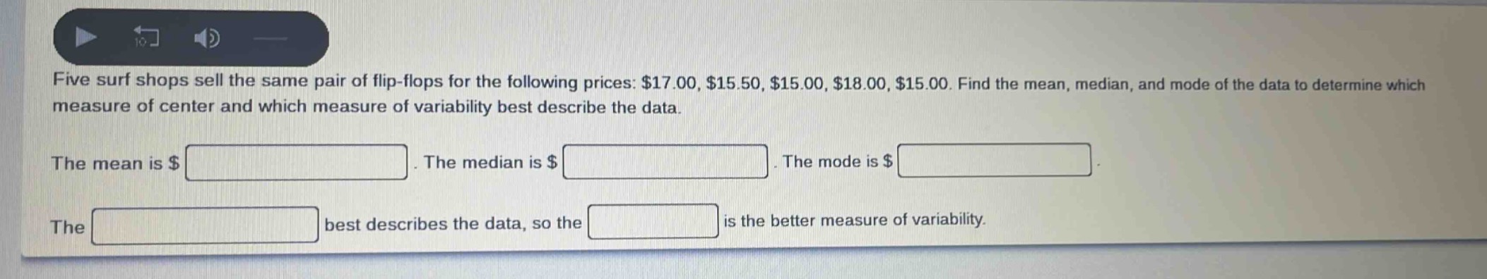 five surf shops sell the same pair of flip - flops for the following prices: $17.00, $15.50, $15.00, $18.00, $15.00. find the mean, median, and mode of the data to determine which measure of center and which measure of variability best describe the data.\nthe mean is $ \nthe median is $ \nthe mode is $ \nthe best describes the data, so the is the better measure of variability.