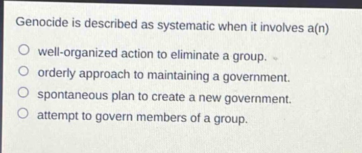 genocide is described as systematic when it involves a(n)\nwell - organized action to eliminate a group.\norderly approach to maintaining a government.\nspontaneous plan to create a new government.\nattempt to govern members of a group.