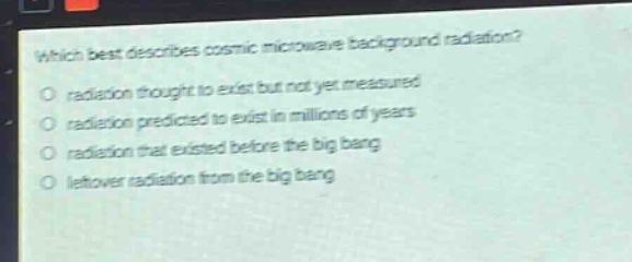 which best describes cosmic microwave background radiation?\no radiation thought to exist but not yet measured\no radiation predicted to exist in millions of years\no radiation that existed before the big bang\no leftover radiation from the big bang