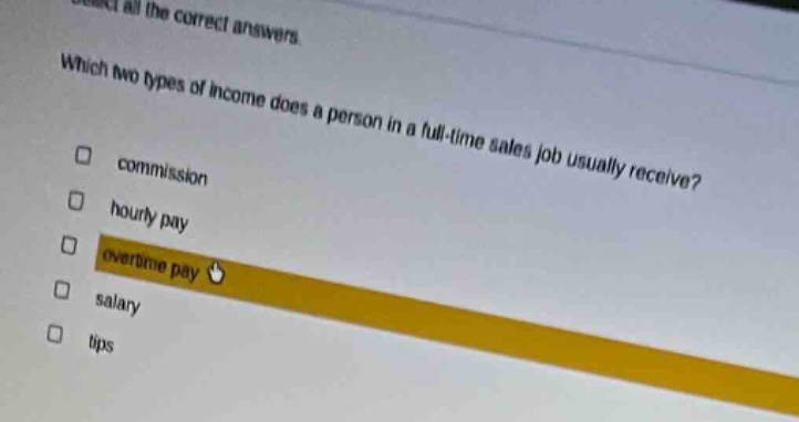 select all the correct answers. which two types of income does a person in a full - time sales job usually receive? commission hourly pay overtime pay salary tips
