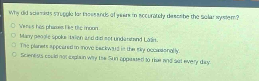 why did scientists struggle for thousands of years to accurately describe the solar system?\nvenus has phases like the moon.\nmany people spoke italian and did not understand latin.\nthe planets appeared to move backward in the sky occasionally.\nscientists could not explain why the sun appeared to rise and set every day.