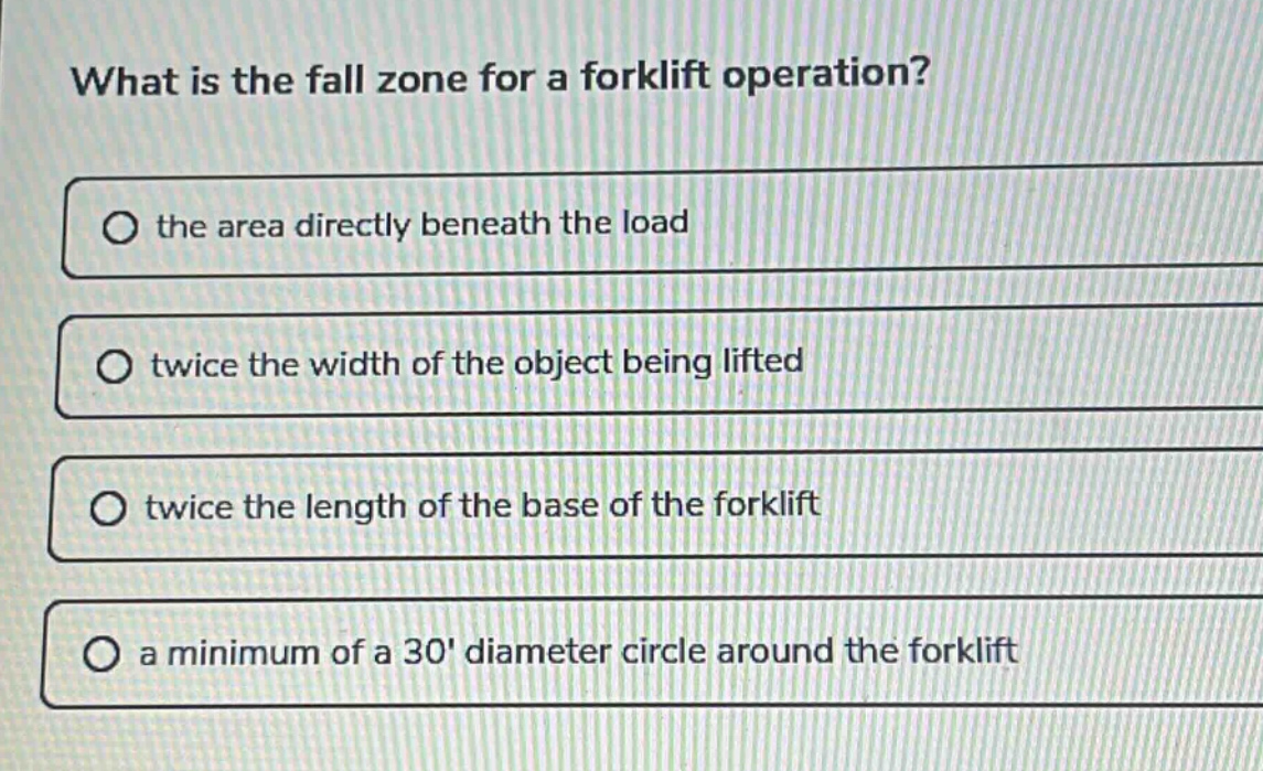 what is the fall zone for a forklift operation?\n○ the area directly beneath the load\n○ twice the width of the object being lifted\n○ twice the length of the base of the forklift\n○ a minimum of a 30 diameter circle around the forklift