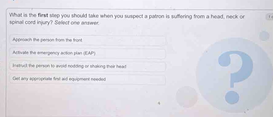 what is the first step you should take when you suspect a patron is suffering from a head, neck or spinal cord injury? select one answer.\napproach the person from the front\nactivate the emergency action plan (eap)\ninstruct the person to avoid nodding or shaking their head\nget any appropriate first aid equipment needed