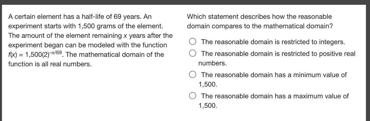a certain element has a half - life of 69 years. an experiment starts with 1,500 grams of the element. the amount of the element remaining x years after the experiment began can be modeled with the function f(x)=1,500(2)^(-x/69). the mathematical domain of the function is all real numbers. which statement describes how the reasonable domain compares to the mathematical domain? the reasonable domain is restricted to integers. the reasonable domain is restricted to positive real numbers. the reasonable domain has a minimum value of 1,500. the reasonable domain has a maximum value of 1,500.