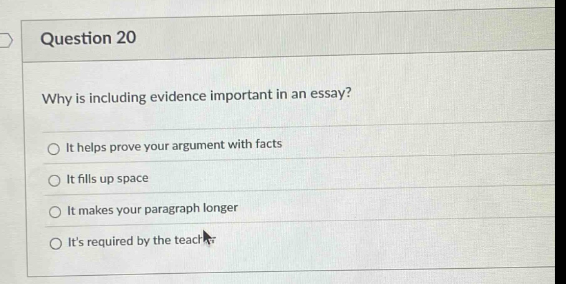 question 20\nwhy is including evidence important in an essay?\nit helps prove your argument with facts\nit fills up space\nit makes your paragraph longer\nits required by the teacher