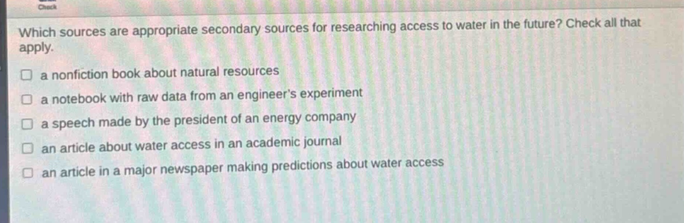 which sources are appropriate secondary sources for researching access to water in the future? check all that apply.\n□ a nonfiction book about natural resources\n□ a notebook with raw data from an engineers experiment\n□ a speech made by the president of an energy company\n□ an article about water access in an academic journal\n□ an article in a major newspaper making predictions about water access