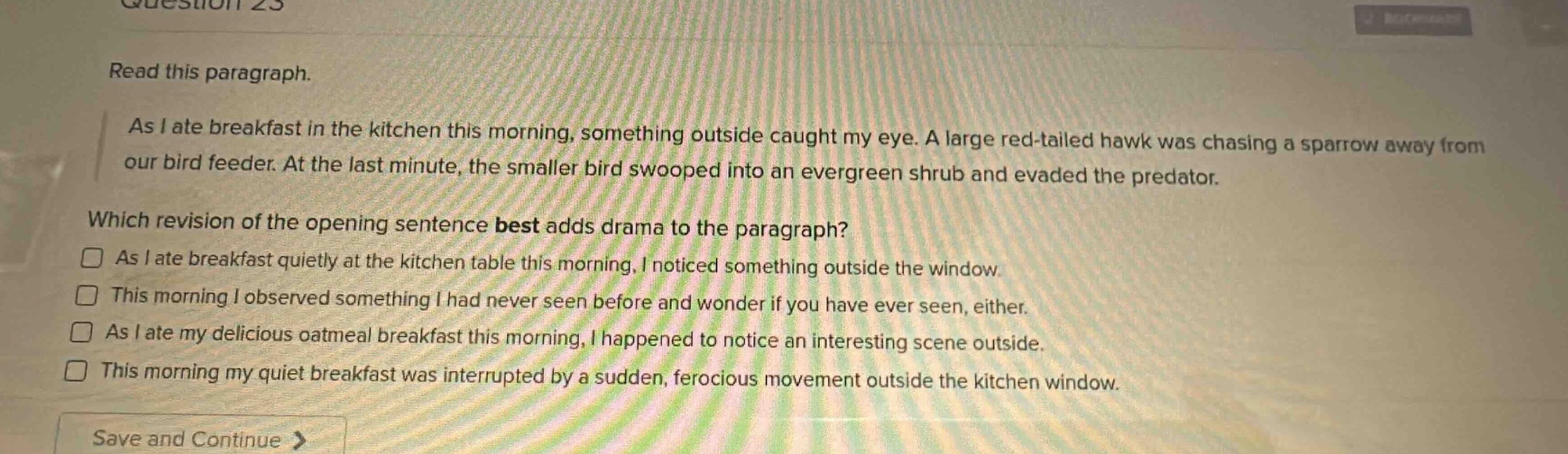 question 23\nread this paragraph.\nas i ate breakfast in the kitchen this morning, something outside caught my eye. a large red - tailed hawk was chasing a sparrow away from our bird feeder. at the last minute, the smaller bird swooped into an evergreen shrub and evaded the predator.\nwhich revision of the opening sentence best adds drama to the paragraph?\n□ as i ate breakfast quietly at the kitchen table this morning, i noticed something outside the window.\n□ this morning i observed something i had never seen before and wonder if you have ever seen, either.\n□ as i ate my delicious oatmeal breakfast this morning, i happened to notice an interesting scene outside.\n□ this morning my quiet breakfast was interrupted by a sudden, ferocious movement outside the kitchen window.\nsave and continue >