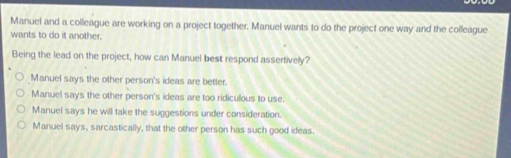 manuel and a colleague are working on a project together. manuel wants to do the project one way and the colleague wants to do it another.\nbeing the lead on the project, how can manuel best respond assertively?\nmanuel says the other persons ideas are better.\nmanuel says the other persons ideas are too ridiculous to use.\nmanuel says he will take the suggestions under consideration.\nmanuel says, sarcastically, that the other person has such good ideas.