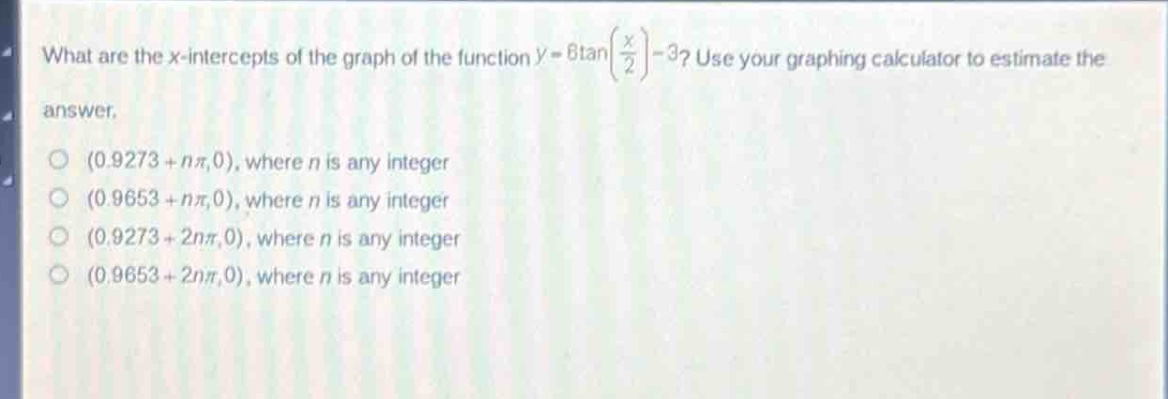 what are the x - intercepts of the graph of the function (y = 6\tanleft(\frac{x}{2}\right)-3)? use your graphing calculator to estimate the answer.\n(0.9273 + (npi),0), where (n) is any integer\n(0.9653 + (npi),0), where (n) is any integer\n(0.9273 + (2npi),0), where (n) is any integer\n(0.9653 + (2npi),0), where (n) is any integer