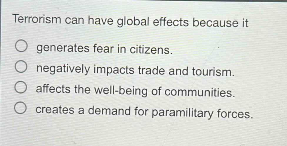 terrorism can have global effects because it\n○ generates fear in citizens.\n○ negatively impacts trade and tourism.\n○ affects the well - being of communities.\n○ creates a demand for paramilitary forces.