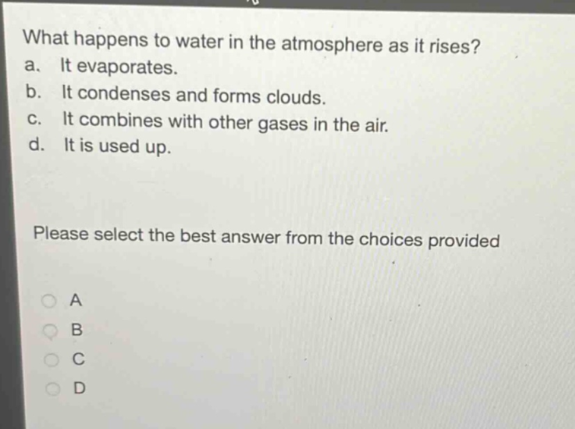 what happens to water in the atmosphere as it rises?\na. it evaporates.\nb. it condenses and forms clouds.\nc. it combines with other gases in the air.\nd. it is used up.\nplease select the best answer from the choices provided\na\nb\nc\nd