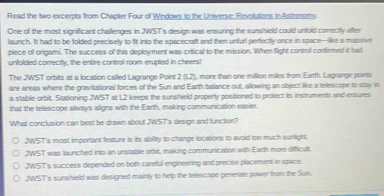 read the two excerpts from chapter four of windows to the universe: revolutions in astronomy. one of the most significant challenges in jwsts design was ensuring the sunshield could unfold correctly after launch. it had to be folded precisely to fit into the spacecraft and then unfurl perfectly once in space—like a massive piece of origami. the success of this deployment was critical to the mission. when flight control confirmed it had unfolded correctly, the entire control room erupted in cheers! the jwst orbits at a location called lagrange point 2 (l2), more than one million miles from earth. lagrange points are areas where the gravitational forces of the sun and earth balance out, allowing an object like a telescope to stay in a stable orbit. stationing jwst at l2 keeps the sunshield properly positioned to protect its instruments and ensures that the telescope always aligns with the earth, making communication easier. what conclusion can best be drawn about jwsts design and function? jwsts most important feature is its ability to change locations to avoid too much sunlight. jwst was launched into an unstable orbit, making communication with earth more difficult. jwsts success depended on both careful engineering and precise placement in space. jwsts sunshield was designed mainly to help the telescope generate power from the sun.