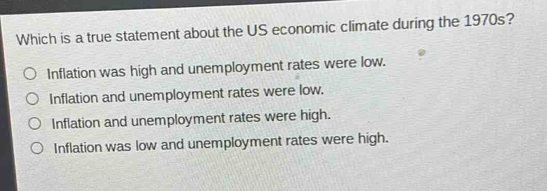 which is a true statement about the us economic climate during the 1970s?\no inflation was high and unemployment rates were low.\no inflation and unemployment rates were low.\no inflation and unemployment rates were high.\no inflation was low and unemployment rates were high.