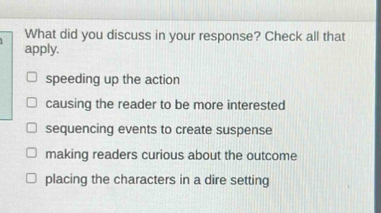 what did you discuss in your response? check all that apply. speeding up the action causing the reader to be more interested sequencing events to create suspense making readers curious about the outcome placing the characters in a dire setting