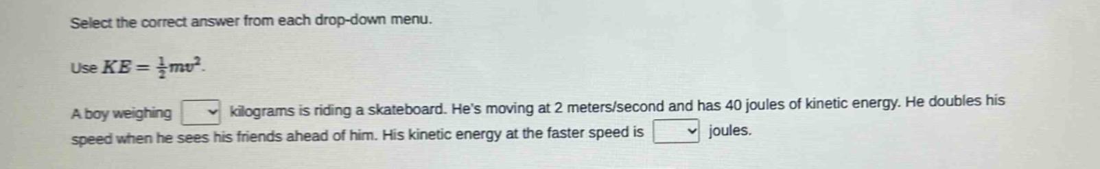 select the correct answer from each drop - down menu. use $ke=\frac{1}{2}mv^{2}$. a boy weighing drop - down kilograms is riding a skateboard. hes moving at 2 meters/second and has 40 joules of kinetic energy. he doubles his speed when he sees his friends ahead of him. his kinetic energy at the faster speed is drop - down joules.