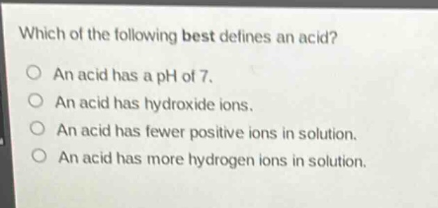 which of the following best defines an acid?\no an acid has a ph of 7.\no an acid has hydroxide ions.\no an acid has fewer positive ions in solution.\no an acid has more hydrogen ions in solution.