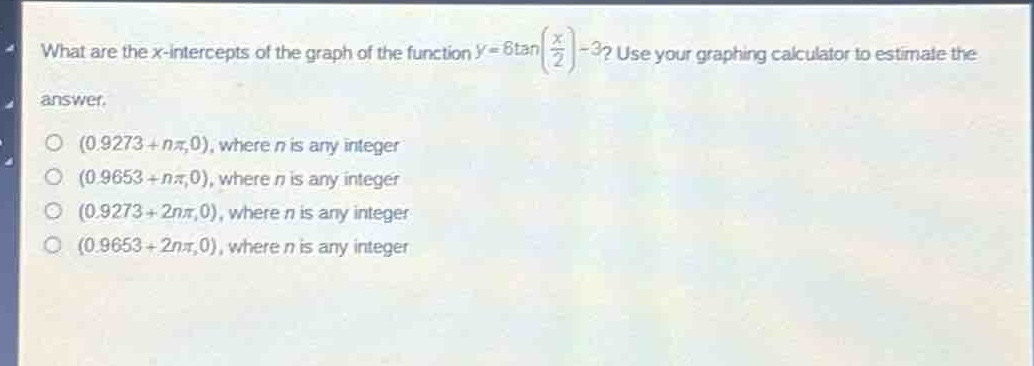 what are the x - intercepts of the graph of the function (y = 6\tan(\frac{x}{2})-3)? use your graphing calculator to estimate the answer.\n(0.9273 + (npi),0), where (n) is any integer\n(0.9653 + (npi),0), where (n) is any integer\n(0.9273 + (2npi),0), where (n) is any integer\n(0.9653 + (2npi),0), where (n) is any integer