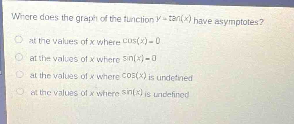 where does the graph of the function $y = \\tan(x)$ have asymptotes?\n at the values of $x$ where $\\cos(x)=0$\n at the values of $x$ where $\\sin(x)=0$\n at the values of $x$ where $\\cos(x)$ is undefined\n at the values of $x$ where $\\sin(x)$ is undefined