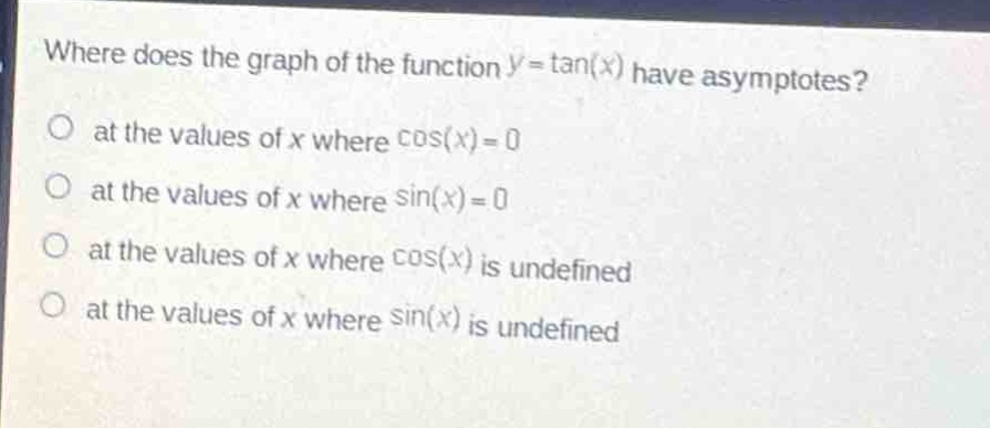 where does the graph of the function $y = \\tan(x)$ have asymptotes?\no at the values of $x$ where $\\cos(x)=0$\no at the values of $x$ where $\\sin(x)=0$\no at the values of $x$ where $\\cos(x)$ is undefined\no at the values of $x$ where $\\sin(x)$ is undefined