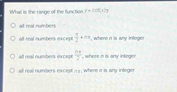 what is the range of the function $y = \\cot(x)$?\no all real numbers\no all real numbers except $\\frac{\\pi}{2}+n\\pi$, where $n$ is any integer\no all real numbers except $\\frac{n\\pi}{2}$, where $n$ is any integer\no all real numbers except $n\\pi$, where $n$ is any integer
