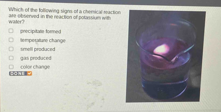 which of the following signs of a chemical reaction are observed in the reaction of potassium with water?\nprecipitate formed\ntemperature change\nsmell produced\ngas produced\ncolor change\ndone