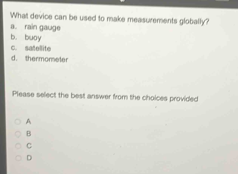 what device can be used to make measurements globally?\na. rain gauge\nb. buoy\nc. satellite\nd. thermometer\nplease select the best answer from the choices provided\na\nb\nc\nd